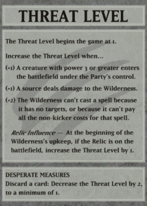 THREAT LEVEL The Treat Level begins the game at 1. Increase the Threat Level when... (+1) A creature with power 3 or greater enters the battlefield under the Party's control. (+1) A source deals damage to the Wilderness. (+2) The Wilderness can't cast a spell because it has no targets, or because it can't pay all the non-kicker costs for that spell. Relic Influence - At the beginning of the Wilderness's upkeep, if the Relic is on the battlefield, increase the Threat Level by 1. DESPERATE MEASURES Discard a card: Decrease the Threat Level by 2, to a minimum of 1.